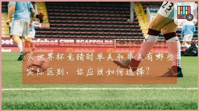 买世界杯竞猜时单关和串关有哪些实际区别,你应该如何选择?