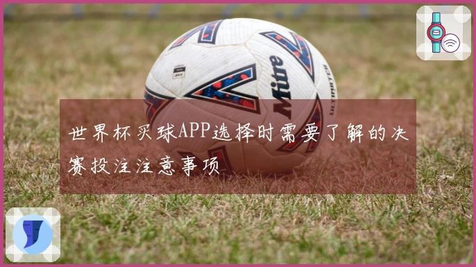 世界杯买球APP选择时需要了解的决赛投注注意事项